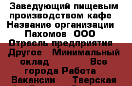 Заведующий пищевым производством кафе › Название организации ­ Пахомов, ООО › Отрасль предприятия ­ Другое › Минимальный оклад ­ 45 000 - Все города Работа » Вакансии   . Тверская обл.,Вышний Волочек г.